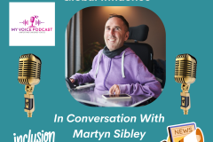 An image for My Voice Podcast featuring a photo of Martyn Sibley, who has a disability, smiling in his wheelchair and wearing a purple hoodie. The background is teal with white text that reads   Inclusion, Innovation And Global Influence at the top and "In Conversation With Martyn Sibley" at the bottom.  The graphic includes various icons: Two gold podcast-style microphones on either side of the central photo.  The My Voice Podcast logo in the top left corner.  "The "inclusion matters" logo in the bottom left. "Media player controls (play, skip, shuffle) at the bottom centre.  A News icon with a megaphone in the bottom right corner